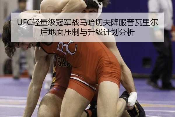 UFC轻量级冠军战马哈切夫降服普瓦里尔后地面压制与升级计划分析